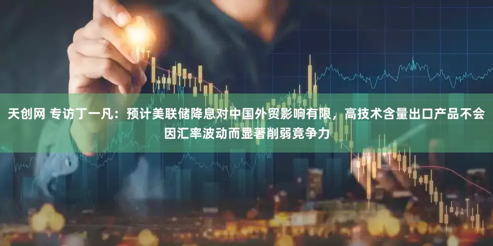 天创网 专访丁一凡：预计美联储降息对中国外贸影响有限，高技术含量出口产品不会因汇率波动而显著削弱竞争力
