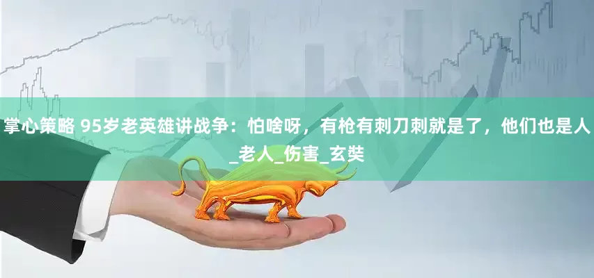掌心策略 95岁老英雄讲战争：怕啥呀，有枪有刺刀刺就是了，他们也是人_老人_伤害_玄奘