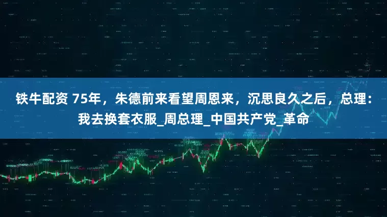 铁牛配资 75年，朱德前来看望周恩来，沉思良久之后，总理：我去换套衣服_周总理_中国共产党_革命