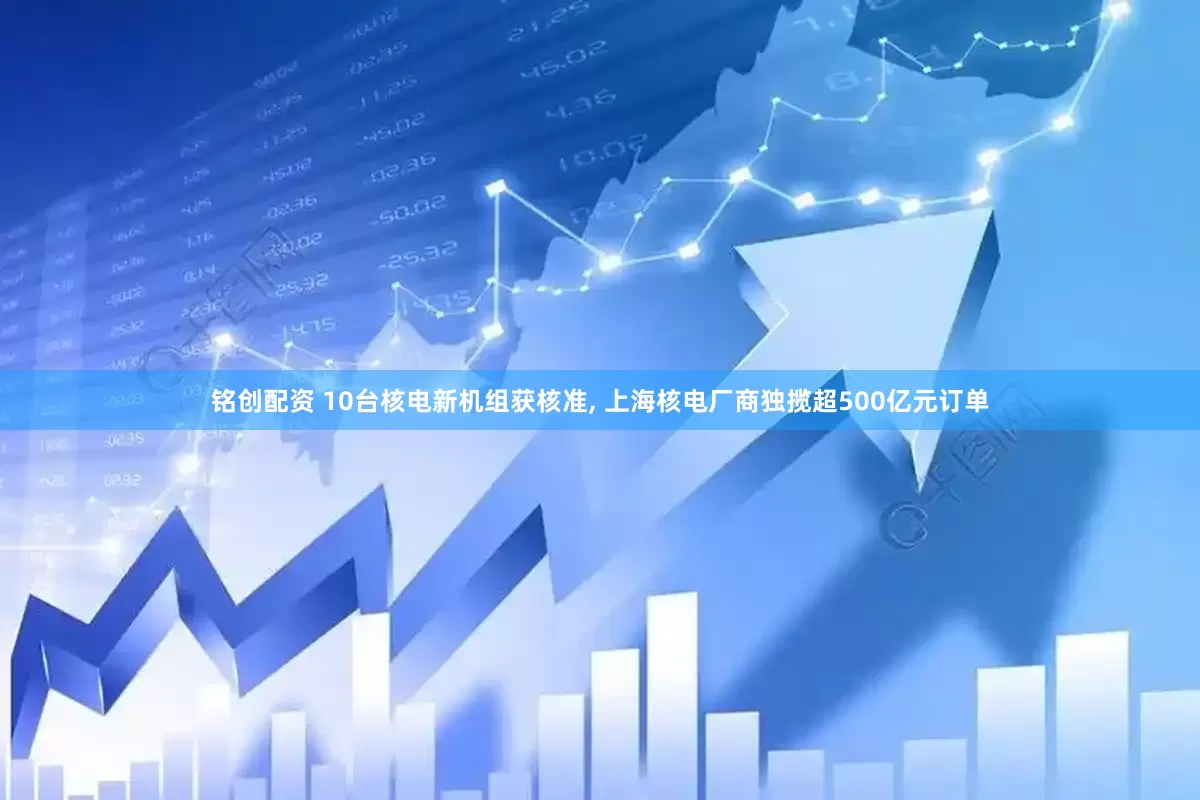 铭创配资 10台核电新机组获核准, 上海核电厂商独揽超500亿元订单