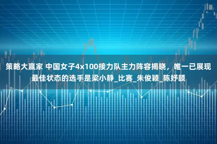 策略大赢家 中国女子4x100接力队主力阵容揭晓，唯一已展现最佳状态的选手是梁小静_比赛_朱俊颖_陈妤颉