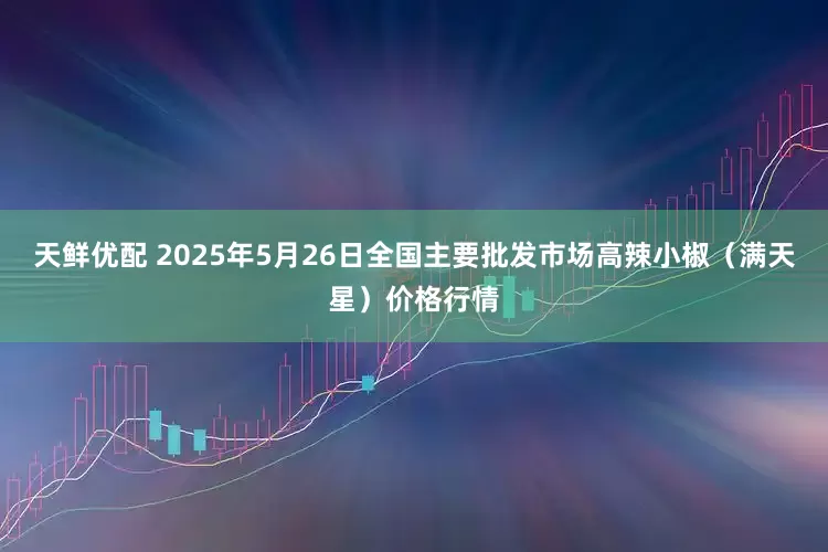天鲜优配 2025年5月26日全国主要批发市场高辣小椒（满天星）价格行情