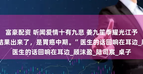 富豪配资 听闻爱情十有九悲 姜九笙季耀光江予宁 顾小姐，您检查结果出来了，是胃癌中期。”医生的话回响在耳边_顾沫盈_陆司宸_桌子