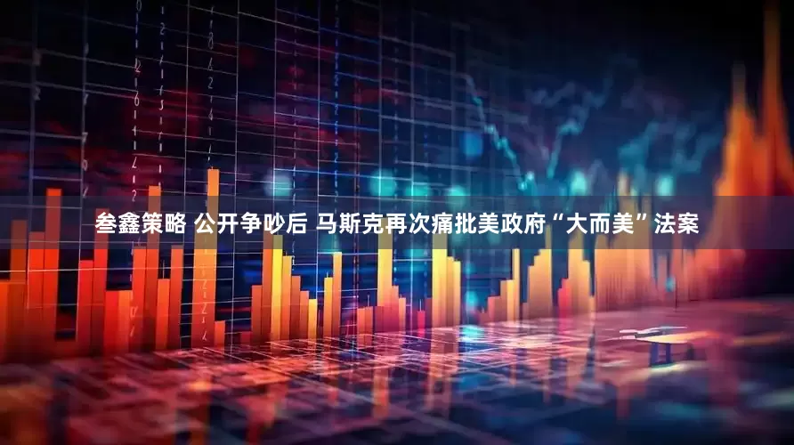 叁鑫策略 公开争吵后 马斯克再次痛批美政府“大而美”法案