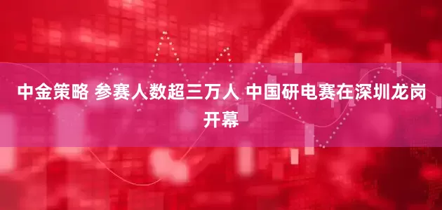 中金策略 参赛人数超三万人 中国研电赛在深圳龙岗开幕