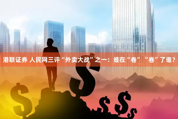 港联证券 人民网三评“外卖大战”之一：谁在“卷” “卷”了谁？