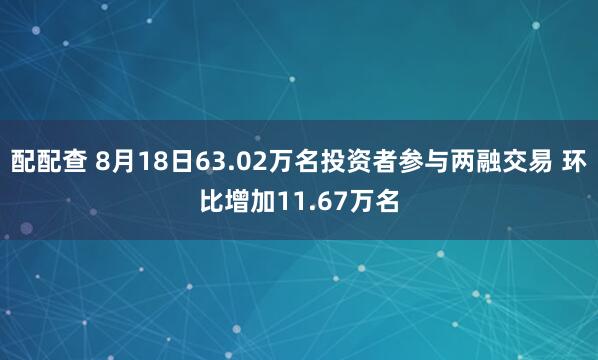 配配查 8月18日63.02万名投资者参与两融交易 环比增加11.67万名