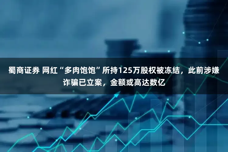 蜀商证券 网红“多肉饱饱”所持125万股权被冻结，此前涉嫌诈骗已立案，金额或高达数亿