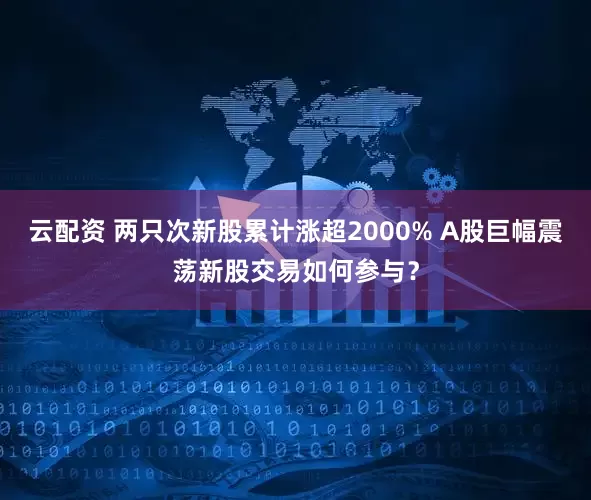 云配资 两只次新股累计涨超2000% A股巨幅震荡新股交易如何参与？