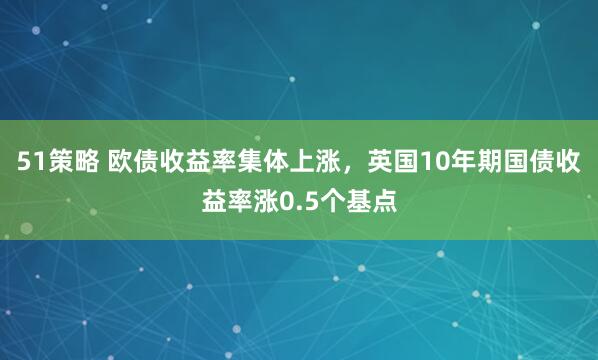 51策略 欧债收益率集体上涨，英国10年期国债收益率涨0.5个基点