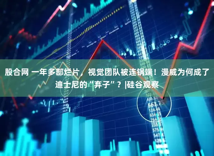 股合网 一年多部烂片，视觉团队被连锅端！漫威为何成了迪士尼的“弃子”？|硅谷观察